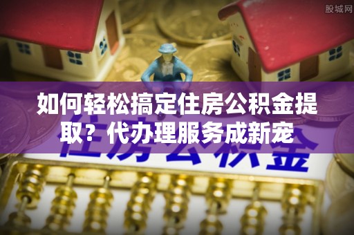 账户如何轻松搞定住房公积金提取？代办理服务成新宠
