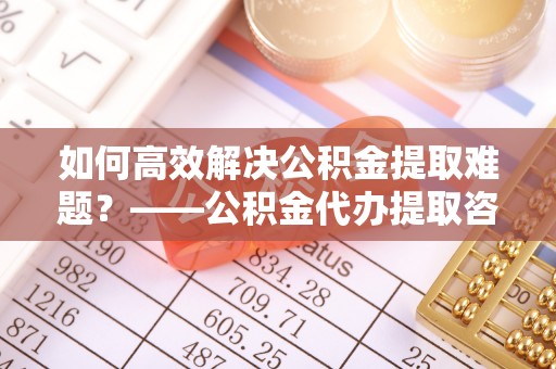 账户如何高效解决公积金提取难题？——公积金代办提取咨询服务全解析