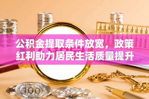 账户公积金提取条件放宽，政策红利助力居民生活质量提升